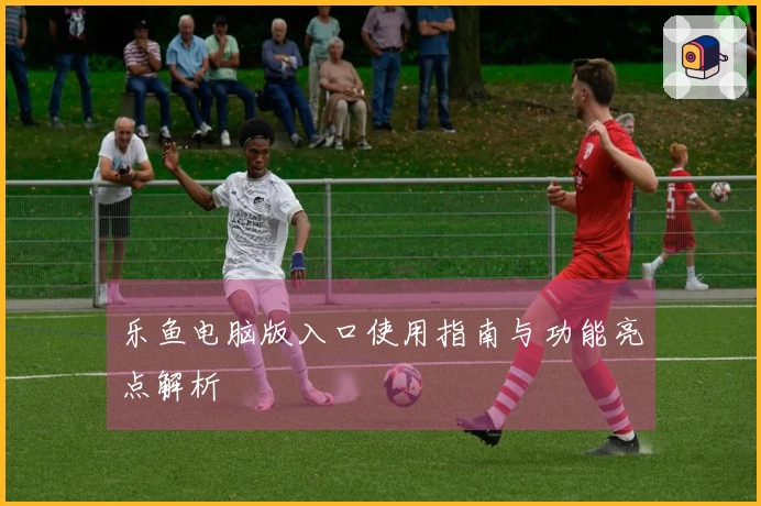 乐鱼电脑版入口使用指南与功能亮点解析