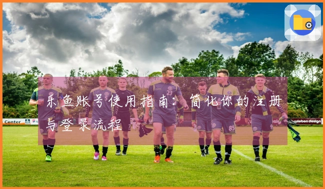 乐鱼账号使用指南：简化你的注册与登录流程