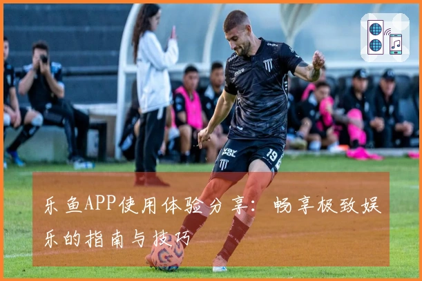 乐鱼APP使用体验分享：畅享极致娱乐的指南与技巧