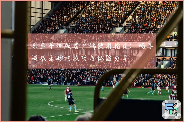 乐鱼手机版客户端使用指南：畅享游戏乐趣的技巧与体验分享