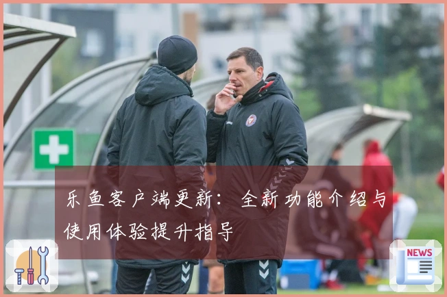 乐鱼客户端更新：全新功能介绍与使用体验提升指导