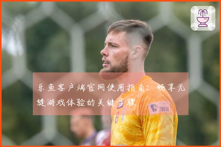 乐鱼客户端官网使用指南：畅享无缝游戏体验的关键步骤
