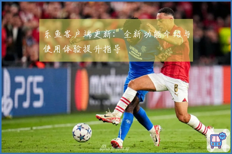 乐鱼客户端更新：全新功能介绍与使用体验提升指导