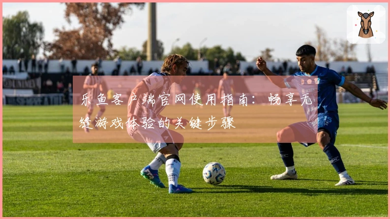 乐鱼客户端官网使用指南：畅享无缝游戏体验的关键步骤