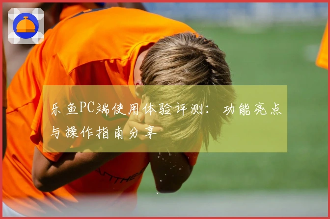 乐鱼PC端使用体验评测：功能亮点与操作指南分享