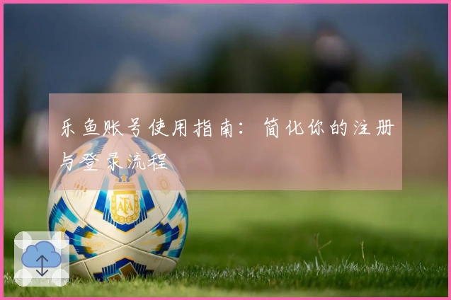 乐鱼账号使用指南：简化你的注册与登录流程