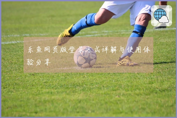 乐鱼网页版登录方式详解与使用体验分享