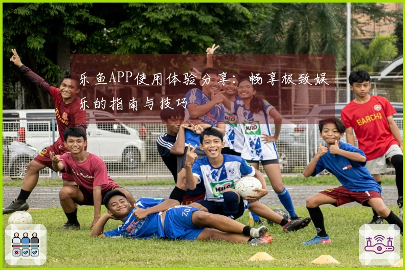 乐鱼APP使用体验分享：畅享极致娱乐的指南与技巧