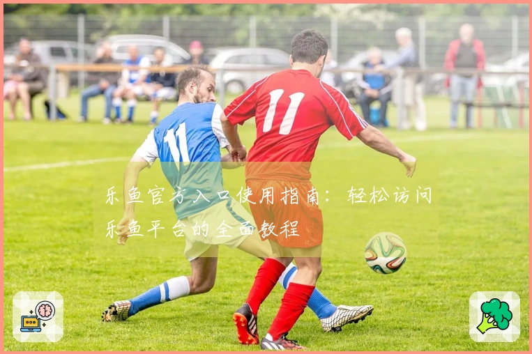 乐鱼官方入口使用指南：轻松访问乐鱼平台的全面教程