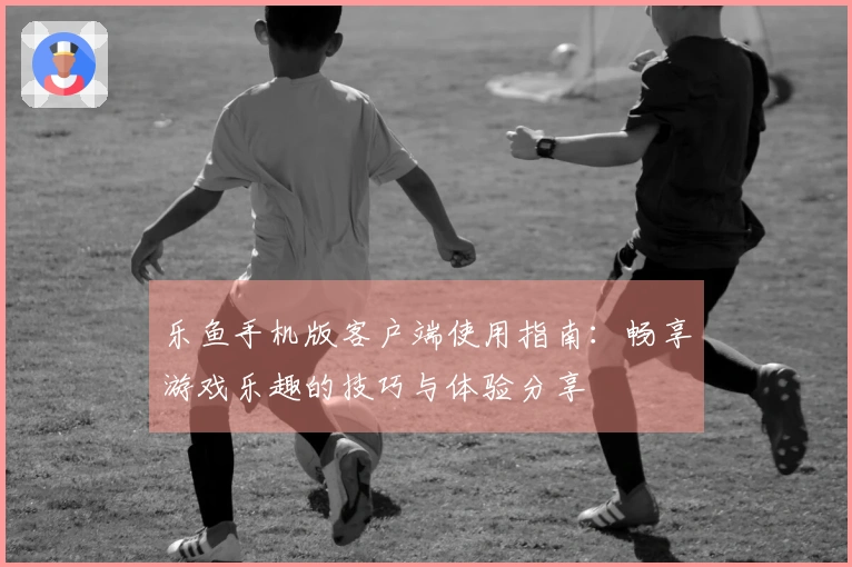 乐鱼手机版客户端使用指南：畅享游戏乐趣的技巧与体验分享
